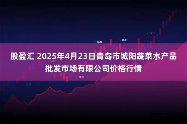 股盈汇 2025年4月23日青岛市城阳蔬菜水产品批发市场有限公司价格行情