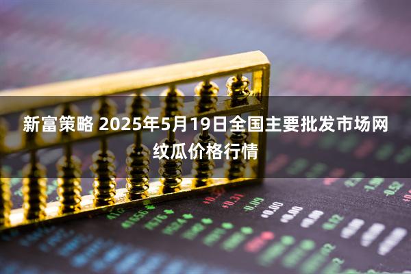 新富策略 2025年5月19日全国主要批发市场网纹瓜价格行情