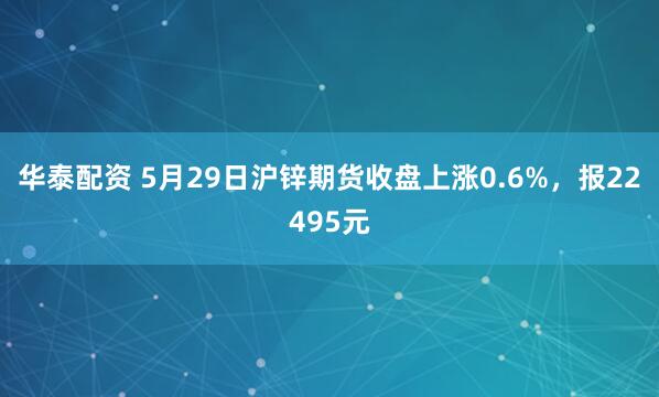 华泰配资 5月29日沪锌期货收盘上涨0.6%，报22495元