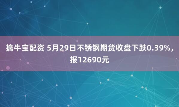 擒牛宝配资 5月29日不锈钢期货收盘下跌0.39%，报12690元