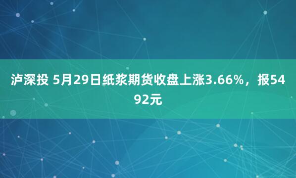 泸深投 5月29日纸浆期货收盘上涨3.66%，报5492元