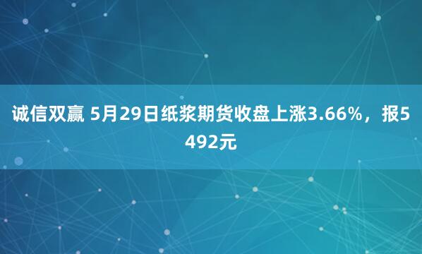 诚信双赢 5月29日纸浆期货收盘上涨3.66%，报5492元