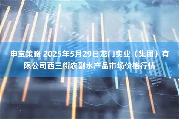 申宝策略 2025年5月29日龙门实业（集团）有限公司西三街农副水产品市场价格行情