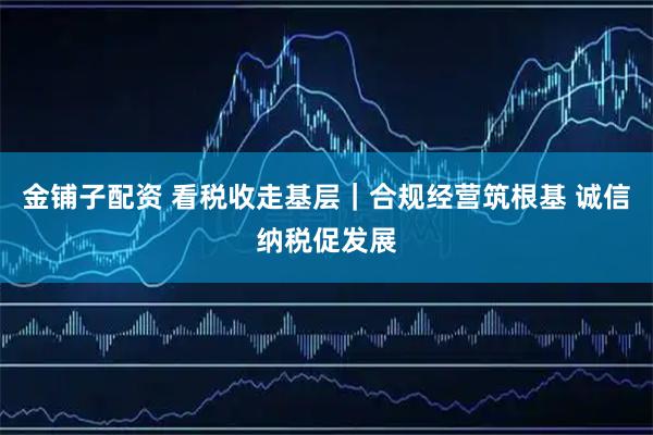 金铺子配资 看税收走基层｜合规经营筑根基 诚信纳税促发展