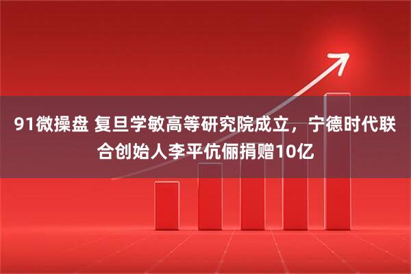 91微操盘 复旦学敏高等研究院成立，宁德时代联合创始人李平伉俪捐赠10亿