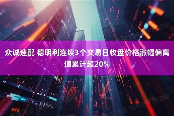 众诚速配 德明利连续3个交易日收盘价格涨幅偏离值累计超20%