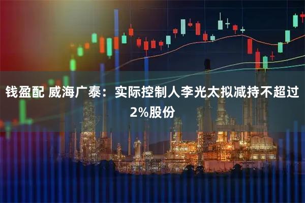 钱盈配 威海广泰：实际控制人李光太拟减持不超过2%股份
