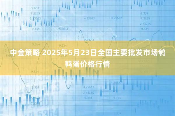 中金策略 2025年5月23日全国主要批发市场鹌鹑蛋价格行情