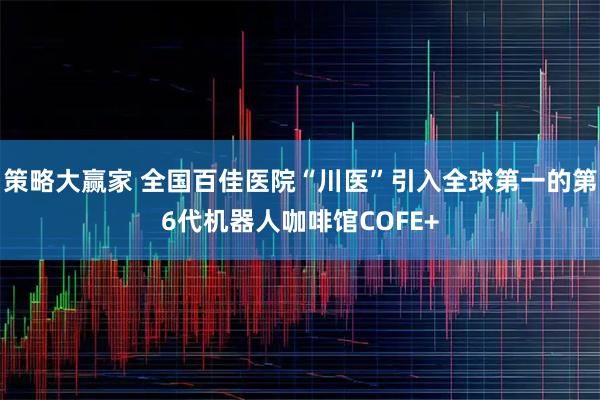 策略大赢家 全国百佳医院“川医”引入全球第一的第6代机器人咖啡馆COFE+