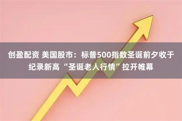 创盈配资 美国股市：标普500指数圣诞前夕收于纪录新高 “圣诞老人行情”拉开帷幕