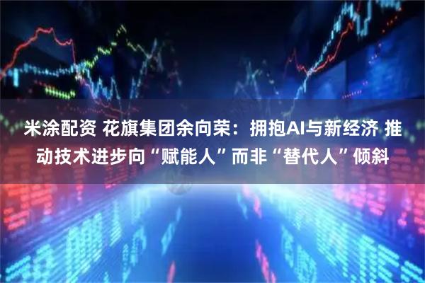 米涂配资 花旗集团余向荣：拥抱AI与新经济 推动技术进步向“赋能人”而非“替代人”倾斜