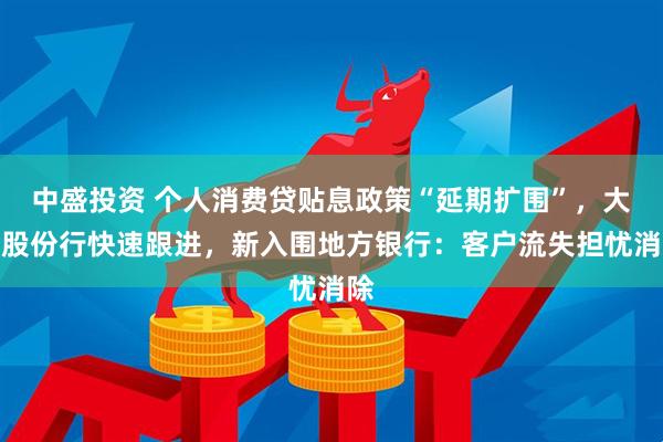 中盛投资 个人消费贷贴息政策“延期扩围”，大行股份行快速跟进，新入围地方银行：客户流失担忧消除