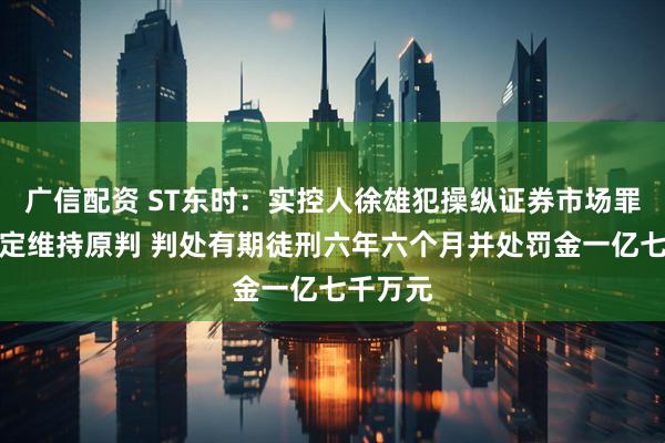 广信配资 ST东时：实控人徐雄犯操纵证券市场罪终审裁定维持原判 判处有期徒刑六年六个月并处罚金一亿七千万元