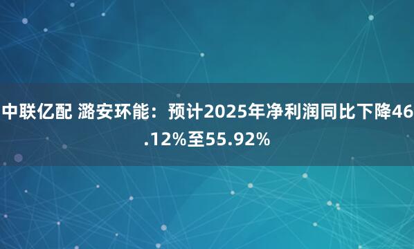中联亿配 潞安环能：预计2025年净利润同比下降46.12%至55.92%
