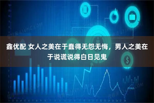 鑫优配 女人之美在于蠢得无怨无悔，男人之美在于说谎说得白日见鬼