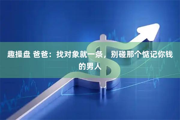 趣操盘 爸爸：找对象就一条，别碰那个惦记你钱的男人