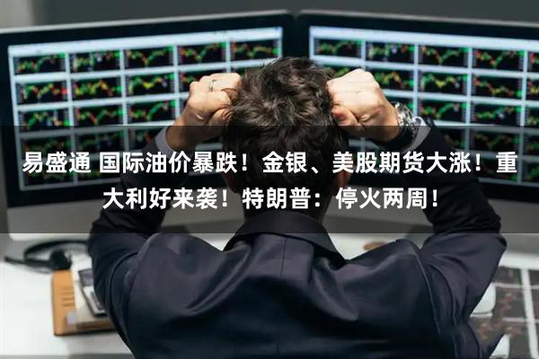 易盛通 国际油价暴跌！金银、美股期货大涨！重大利好来袭！特朗普：停火两周！